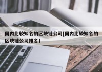 国内比较知名的区块链公司[国内比较知名的区块链公司排名]