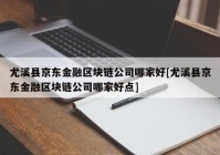 尤溪县京东金融区块链公司哪家好[尤溪县京东金融区块链公司哪家好点]