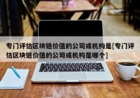 专门评估区块链价值的公司或机构是[专门评估区块链价值的公司或机构是哪个]