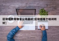 区块链教育哪家公司最好[区块链哪个培训班好]